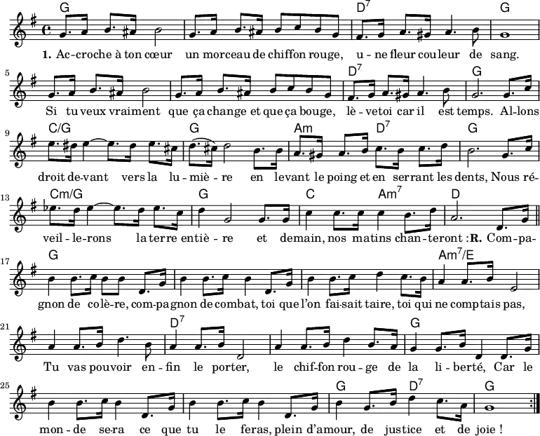 
<<
\chords { \set ChordNames.midiMaximumVolume = #0.65
  g,1*2 d,1:7 g,1*3 d,1:7 g,
  c:/g g, a,2:m d,:7 g,1
  c:m/g g, c2 a,:m7 d1
  g,1*3 a,1*2:m7/e d,1*2:7 g,1*3
  g,2 d,:7 g,1
}
\new Voice = "default" {
  \key g \major \time 4/4 \relative c'' {
    g8. a16 b8. ais16 b2 g8. a16 b8. ais16 b8 c b g
    fis8. g16 a8. gis16 a4. b8 g1
    g8. a16 b8. ais16 b2 g8. a16 b8. ais16 b8 c b g
    fis8. g16 a8. gis16 a4. b8 g2. 8. c16
    e8. dis16 e4~ 8. dis16 e8. cis16 d8.( cis16) d2 b8. 16
    a8. gis16 a8. b16 c8. b16 c8. d16 b2. g8. c16
    ees8. d16 ees4~ 8. d16 ees8. c16 d4 g,2 8. 16
    c4 8. 16 4 b8. d16 a2. d,8. g16 \bar "||"
    b4 8. c16 b8 8 d,8. g16 b4 8. c16 b4 d,8. g16 
    b4 8. c16 d4 c8. b16 a4 8. b16 e,2
    a4 8. b16 d4. b8 a4 8. b16 d,2
    a'4 8. b16 d4 b8. a16 g4 8. b16 d,4 d8. g16
    b4 8. c16 b4 d,8. g16 b4 8. c16 b4 d,8. g16
    b4 g8. b16 d4 c8. a16 g1 \bar ":|."
  }
}
\new Lyrics \lyricsto "default" {
  \set stanza = "1."
  Ac -- cro -- che_à ton cœur un mor -- ceau de chif -- fon rou -- ge,
  u -- ne fleur cou -- leur de sang.
  Si tu veux vrai -- ment que ça chan -- ge_et que ça bou -- ge,
  lè -- ve -- toi car il est temps.
  Al -- lons droit de -- vant vers la lu -- miè -- re
  en le -- vant le poing et en ser -- rant les dents,
  Nous ré -- veil -- le -- rons la ter -- re_en -- tiè -- re
  et de -- main, nos ma -- tins chan -- te -- "ront :"
  \set stanza = "R."
  Com -- pa -- gnon de co -- lè -- re, com -- pa -- gnon de com -- bat,
  toi que l’on fai -- sait taire, toi qui ne comp -- tais pas,
  Tu vas pou -- voir en -- fin le por -- ter,
  le chif -- fon rou -- ge de la li -- ber -- té,
  Car le mon -- de se -- ra ce que tu le fe -- ras,
  plein d’a -- mour, de jus -- tice et de "joie !"
}
>>
\layout { indent = #0 }
\midi { \tempo 4 = 80 }
